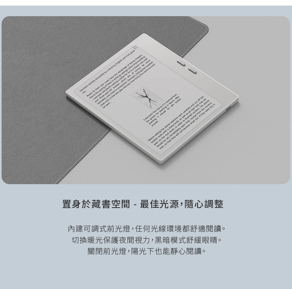 置身於藏書空間最佳光源,隨心調整 內建可調式前光燈,任何光線環境都舒適閱讀。 切換暖光保護夜間視力,黑暗模式舒緩眼睛。 關閉前光燈,陽光下也能靜心閱讀。 