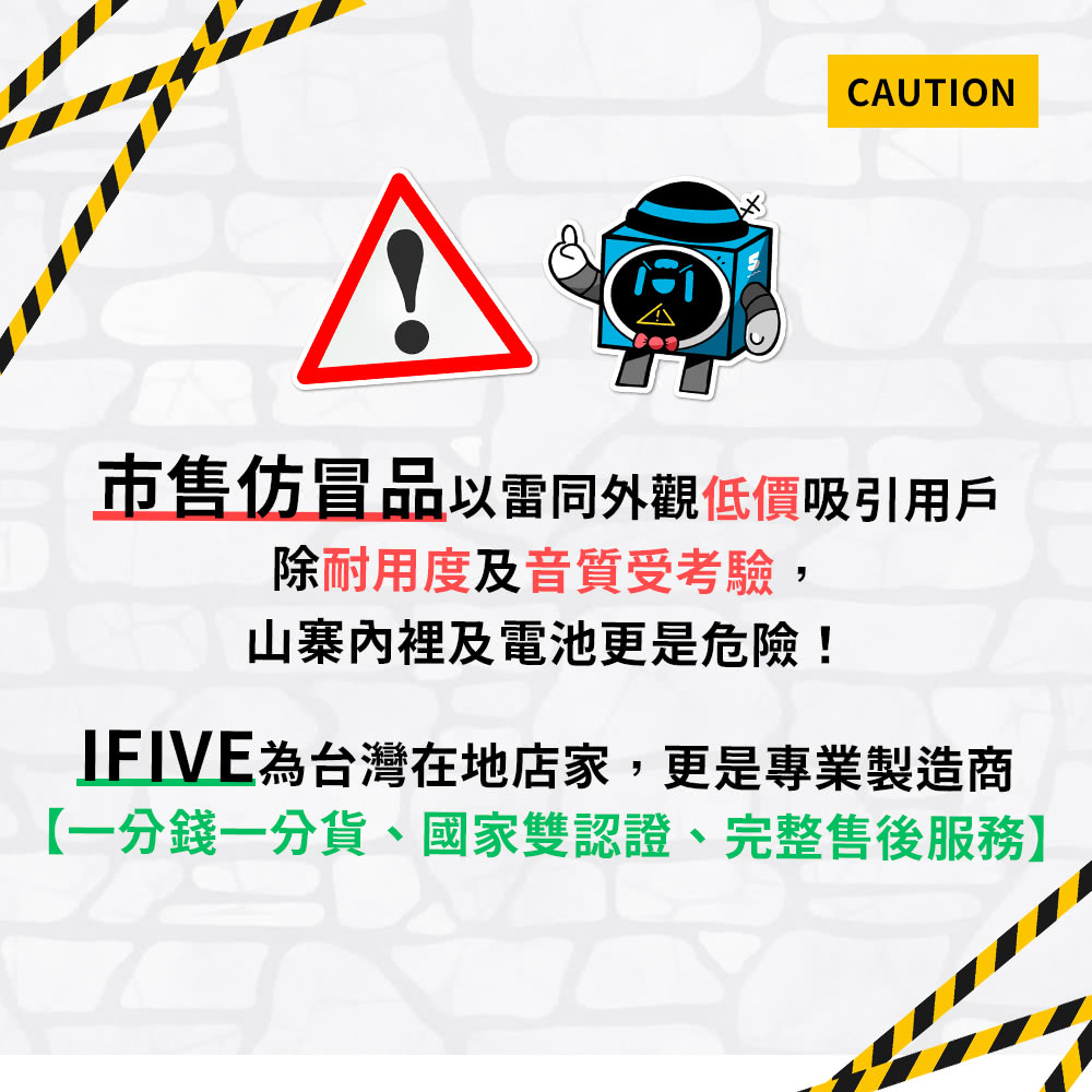 市售仿冒品以雷同外觀低價吸引用戶 除耐用度及音質受考驗, 山寨內裡及電池更是危險 IFIVE為台灣在地店家,更是專業製造商 一分錢一分貨、國家雙認證、完整售後服務 