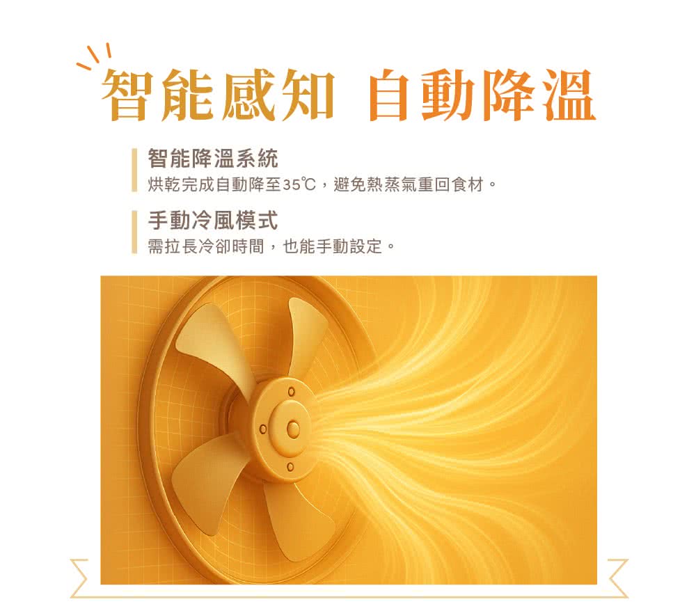 智能感知 自動降溫 智能降溫系統 烘乾完成自動降至35,避免熱蒸氣重回食材。 手動冷風模式 需拉長冷卻時間,也能手動設定。