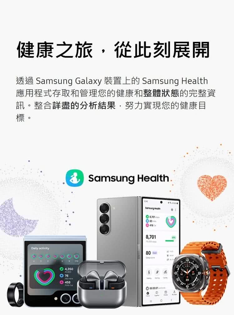 健康之旅,從此刻展開 透過 Samsung Galaxy 裝置上的 Samsung Health 應用程式存取和管理您的健康和整體狀態的完整資 訊。整合詳盡的分析結果,努力實現您的健康目 標。 