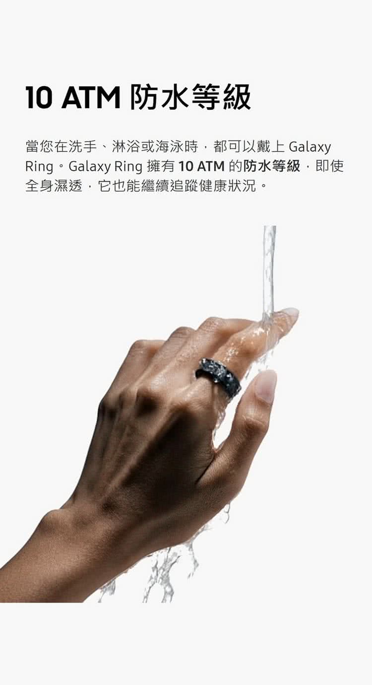 10 ATM 防水等級 當您在洗手、淋浴或海泳時,都可以戴上 Galaxy Ring。Galaxy Ring 擁有 10 ATM 的防水等級,即使 全身濕透,它也能繼續追蹤健康狀況。 