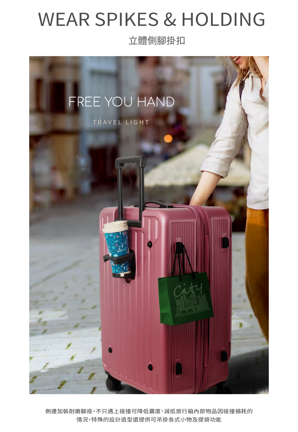 立體側腳掛扣 側邊加裝耐磨腳座,不只遇上碰撞可降低震度,減低旅行箱內部物品因碰撞損耗的 情況,特殊的設計造型還提供可吊掛各式小物及提袋功能 