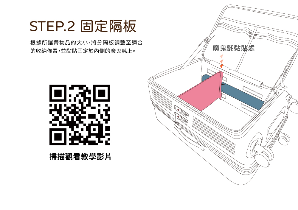 STEP.2 固定隔板 根據所攜帶物品的大小,將分隔板調整至適合 的收納佈置,並黏貼固定於內側的魔鬼氈上。 掃描觀看教學影片 魔鬼氈黏貼處 