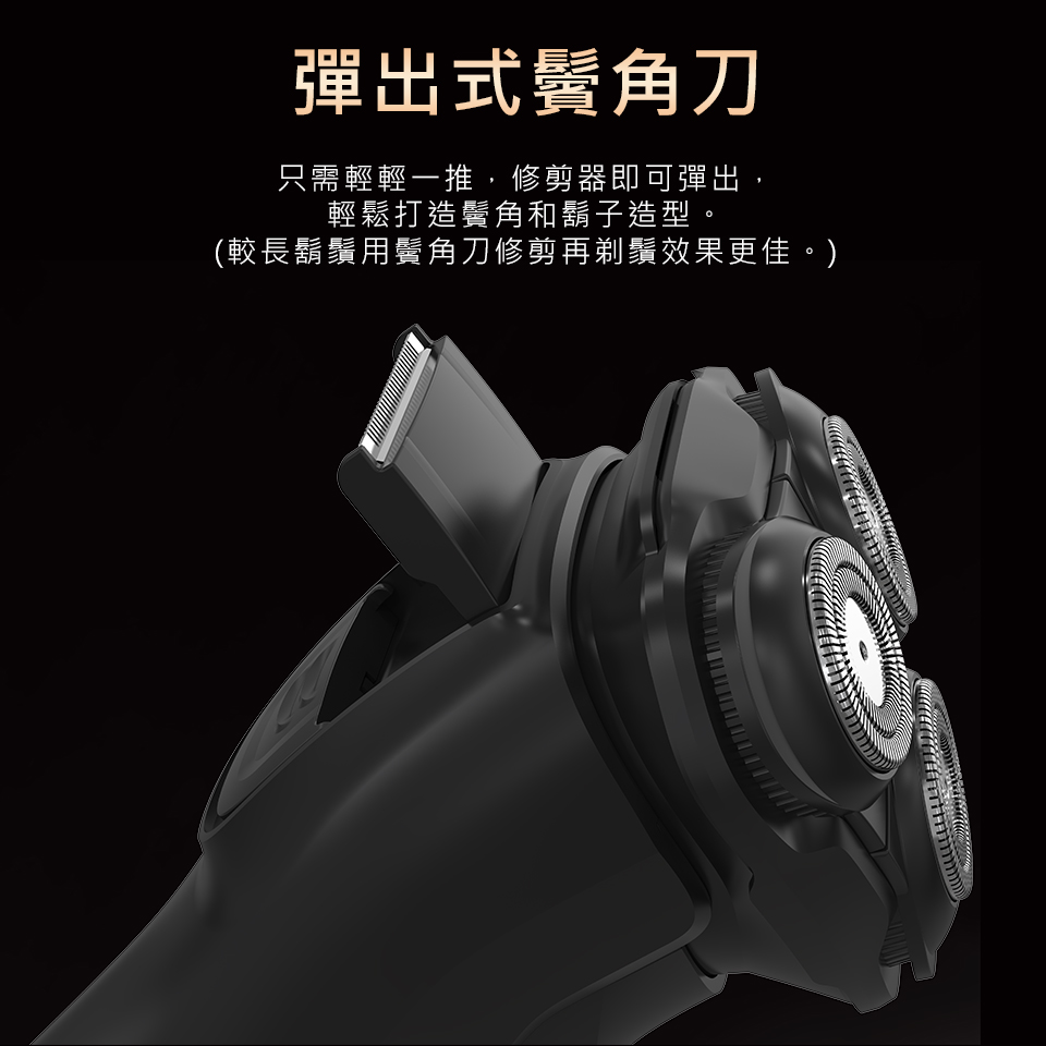 彈出式鬢角刀 只需輕輕一推,修剪器即可彈出, 輕鬆打造鬢角和鬍子造型。 較長鬍鬚用鬢角刀修剪再剃鬚效果更佳。 