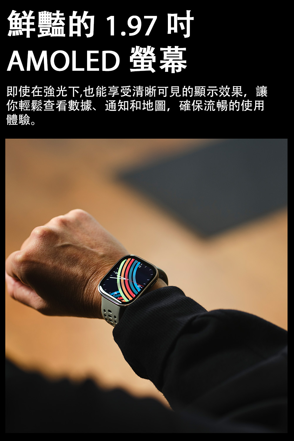 鮮豔的1.97吋 AMOLED 螢幕 即使在強光下,也能享受清晰可見的顯示效果,讓 你輕鬆查看數據、通知和地圖,確保流暢的使用 體驗。 