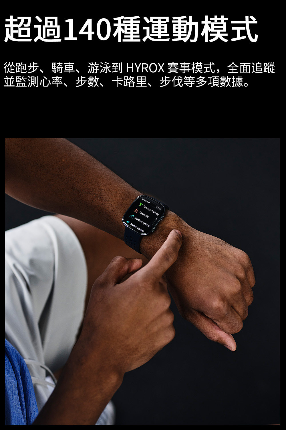 超過140種運動模式 從跑步、騎車、游泳到 HYROX 賽事模式,全面追蹤 並監測心率、步數、卡路里、步伐等多項數據。 