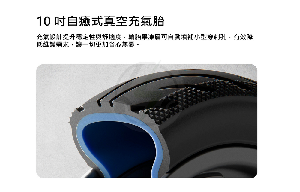 10 吋自癒式真空充氣胎 充氣設計提升穩定性與舒適度,輪胎果凍層可自動填補小型穿刺孔,有效降 低維護需求,讓一切更加省心無憂。 