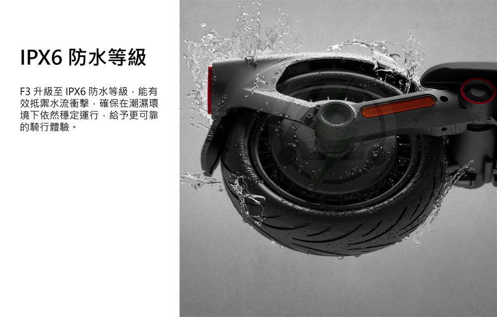IPX6 防水等級 F3 升級至 IPX6防水等級,能有 效抵禦水流衝擊,確保在潮濕環 境下依然穩定運行,給予更可靠 的騎行體驗。 