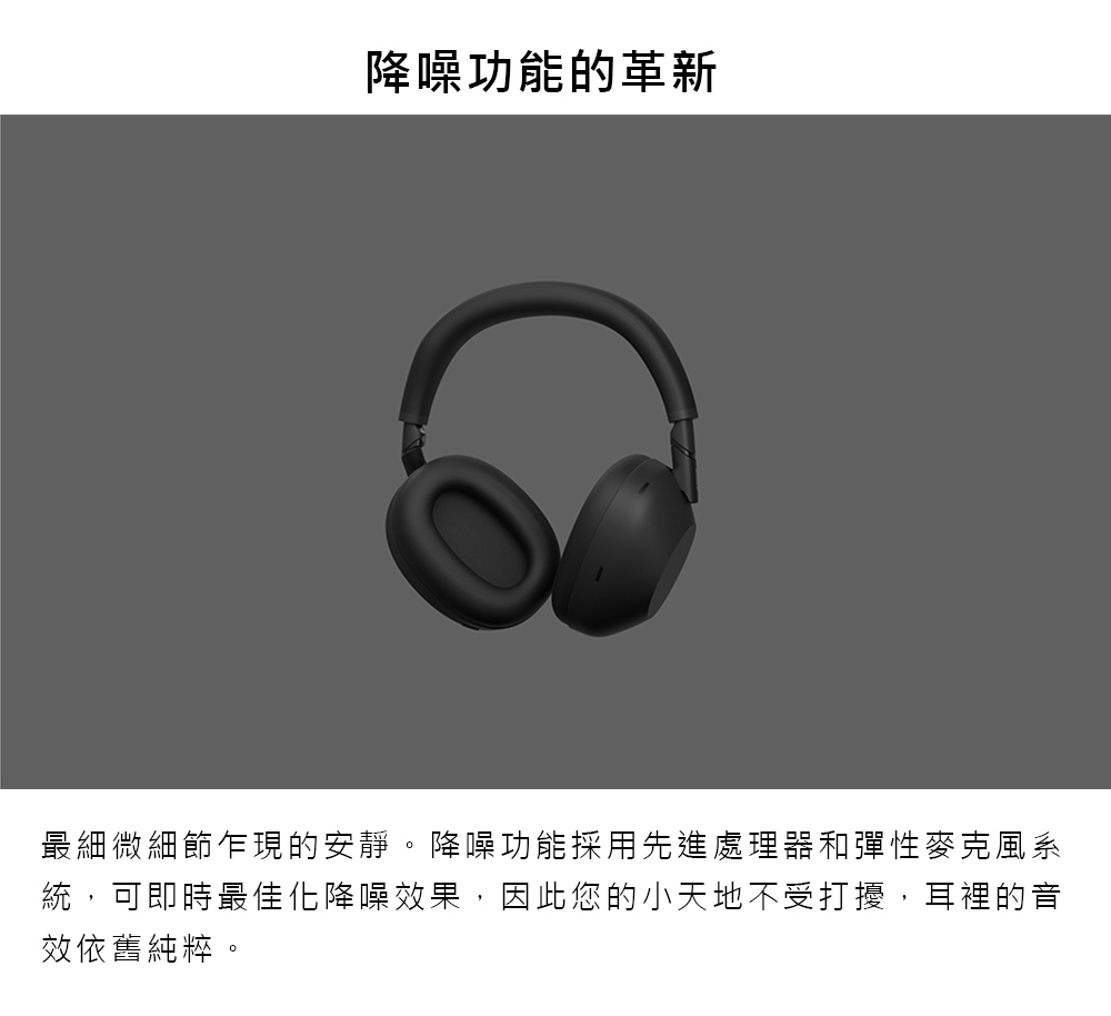 降噪功能的革新 最細微細節乍現的安靜。降噪功能採用先進處理器和彈性麥克風系 統,可即時最佳化降噪效果,因此您的小天地不受打擾,耳裡的音 效依舊純粹。 