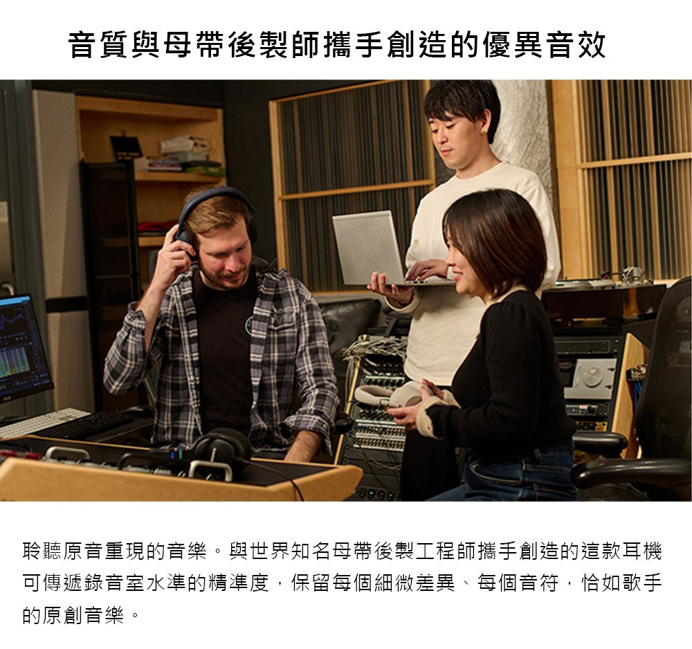 音質與母帶後製師攜手創造的優異音效 聆聽原音重現的音樂。與世界知名母帶後製工程師攜手創造的這款耳機 可傳遞錄音室水準的精準度,保留每個細微差異、每個音符,恰如歌手 的原創音樂。 