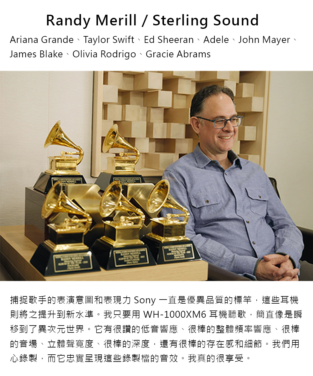 捕捉歌手的表演意圖和表現力 Sony 一直是優異品質的標竿,這些耳機 則將之提升到新水準。我只要用 WH1000XM6 耳機聽歌,簡直像是瞬 移到了異次元世界。它有很讚的低音響應、很棒的整體頻率響應、很棒 的音場、立體聲寬度、很棒的深度,還有很棒的存在感和細節。我們用 心錄製,而它忠實呈現這些錄製檔的音效。我真的很享受。 