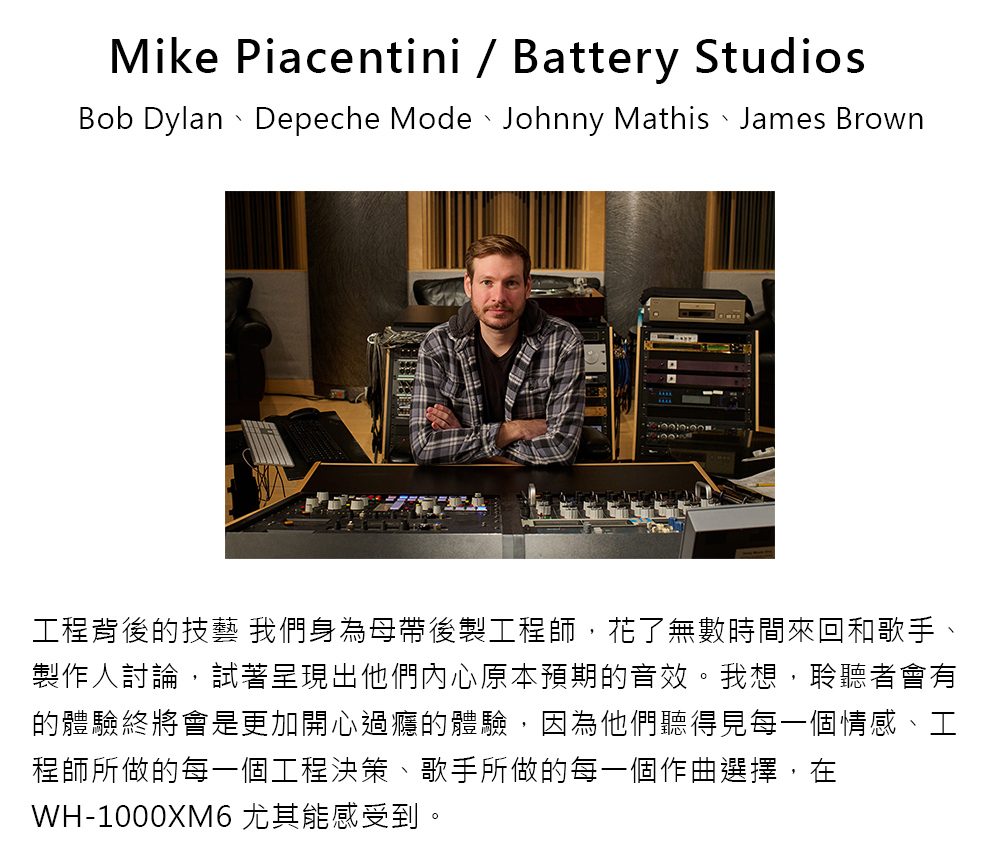 工程背後的技藝 我們身為母帶後製工程師,花了無數時間來回和歌手、 製作人討論,試著呈現出他們內心原本預期的音效。我想,聆聽者會有 的體驗終將會是更加開心過癮的體驗,因為他們聽得見每一個情感、工 程師所做的每一個工程決策、歌手所做的每一個作曲選擇,在 WH1000XM6 尤其能感受到。 