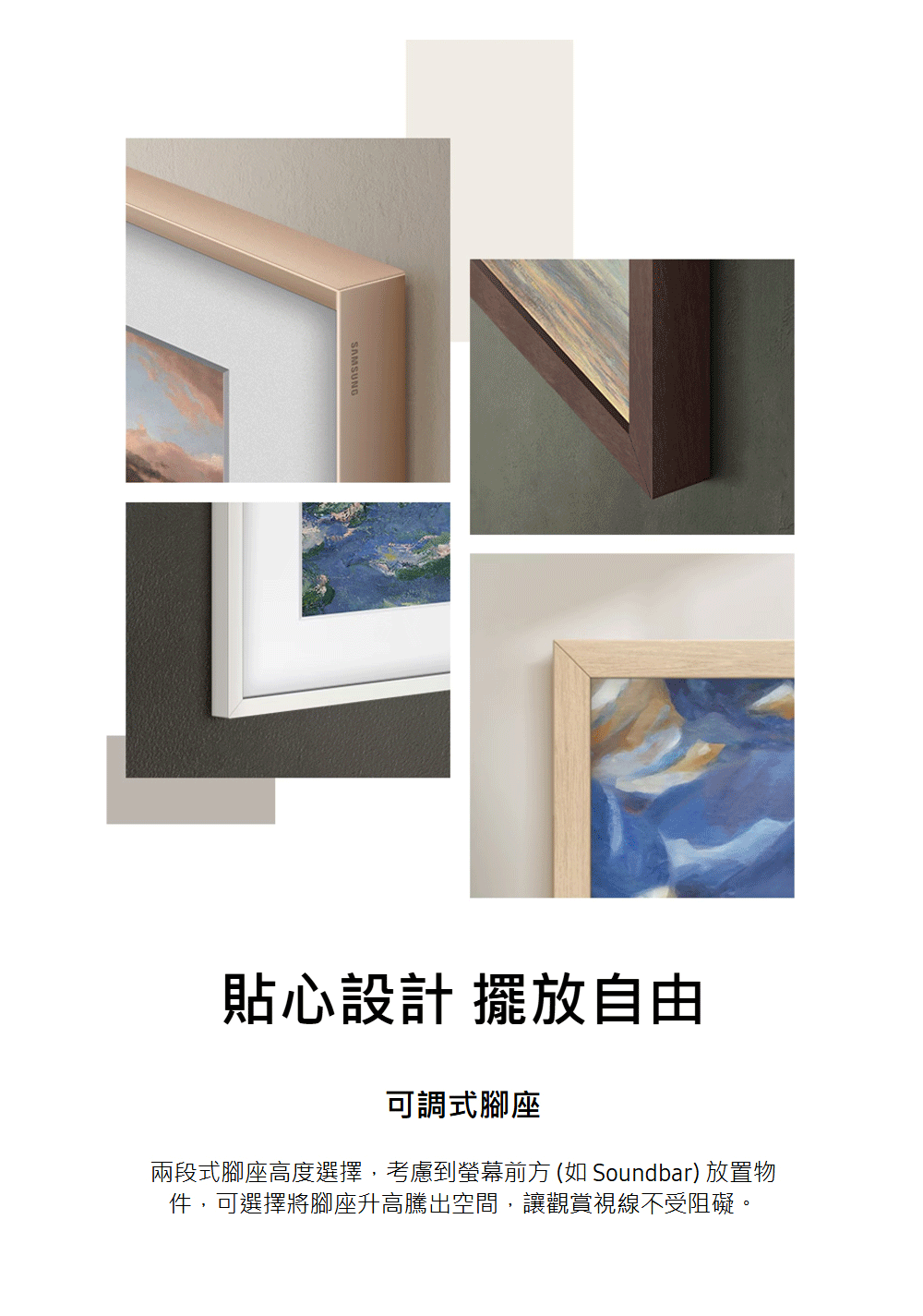 貼心設計 擺放自由 可調式腳座 兩段式腳座高度選擇,考慮到螢幕前方 如 Soundbar 放置物 件,可選擇將腳座升高騰出空間,讓觀賞視線不受阻礙。 