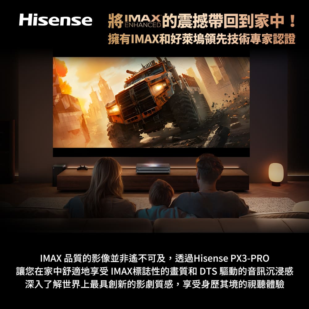 Hisense 將IMAX的震撼帶回到家中 擁有IMAX和好萊塢領先技術專家認證 IMAX 品質的影像並非遙不可及,透過Hisense PX3PRO 讓您在家中舒適地享受IMAX標誌性的畫質和 DTS 驅動的音訊沉浸感 深入了解世界上最具創新的影劇質感,享受身歷其境的視聽體驗 