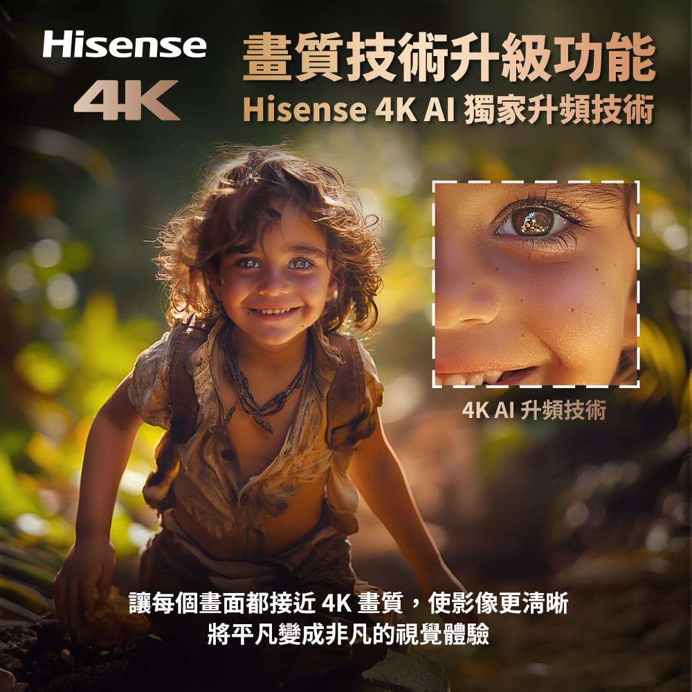 畫質技術升級功能 4K Hisense 4K AI 獨家升頻技術 4KAI 升頻技術 讓每個畫面都接近4K畫質,使影像更清晰 將平凡變成非凡的視覺體驗 