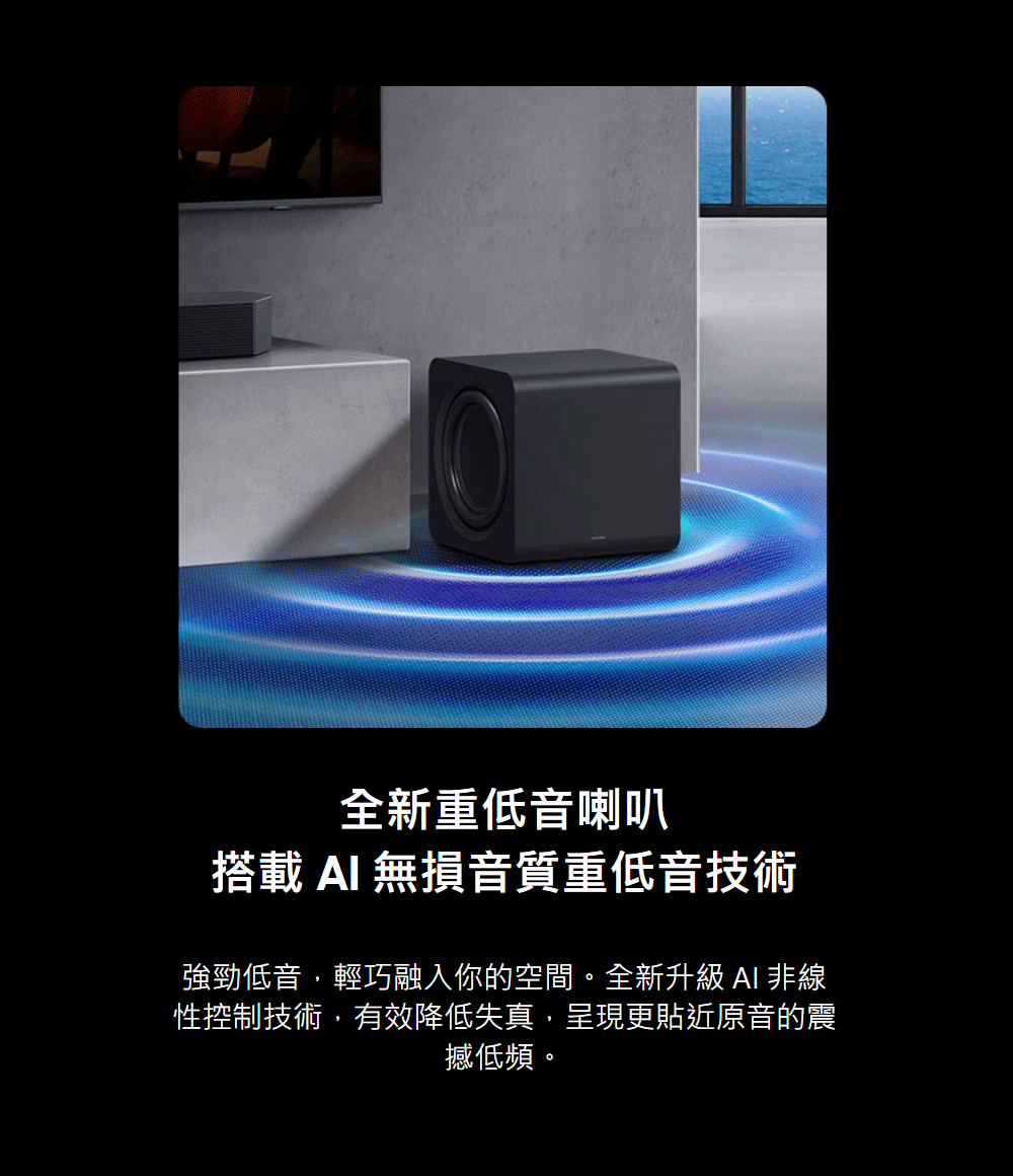 全新重低音喇叭 搭載AI 無損音質重低音技術 強勁低音,輕巧融入你的空間。全新升級 AI 非線 性控制技術,有效降低失真,呈現更貼近原音的震 撼低頻。