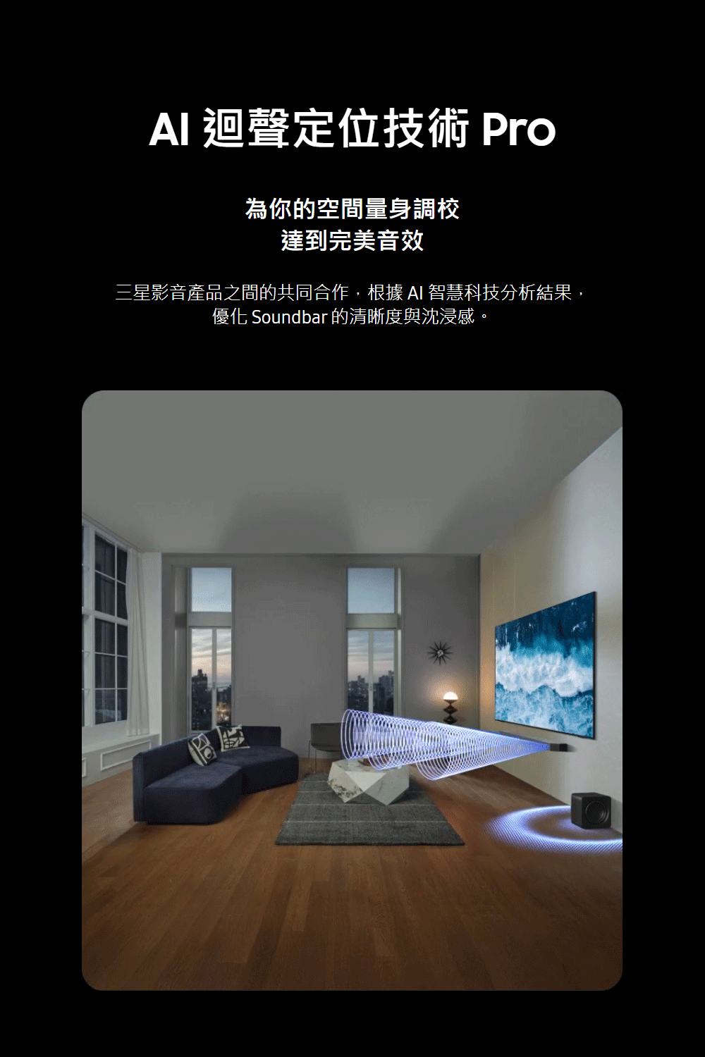 AI 迴聲定位技術 Pro 為你的空間量身調校 達到完美音效 三星影音產品之間的共同合作,根據AI智慧科技分析結果, 優化 Soundbar的清晰度與沈浸感。 