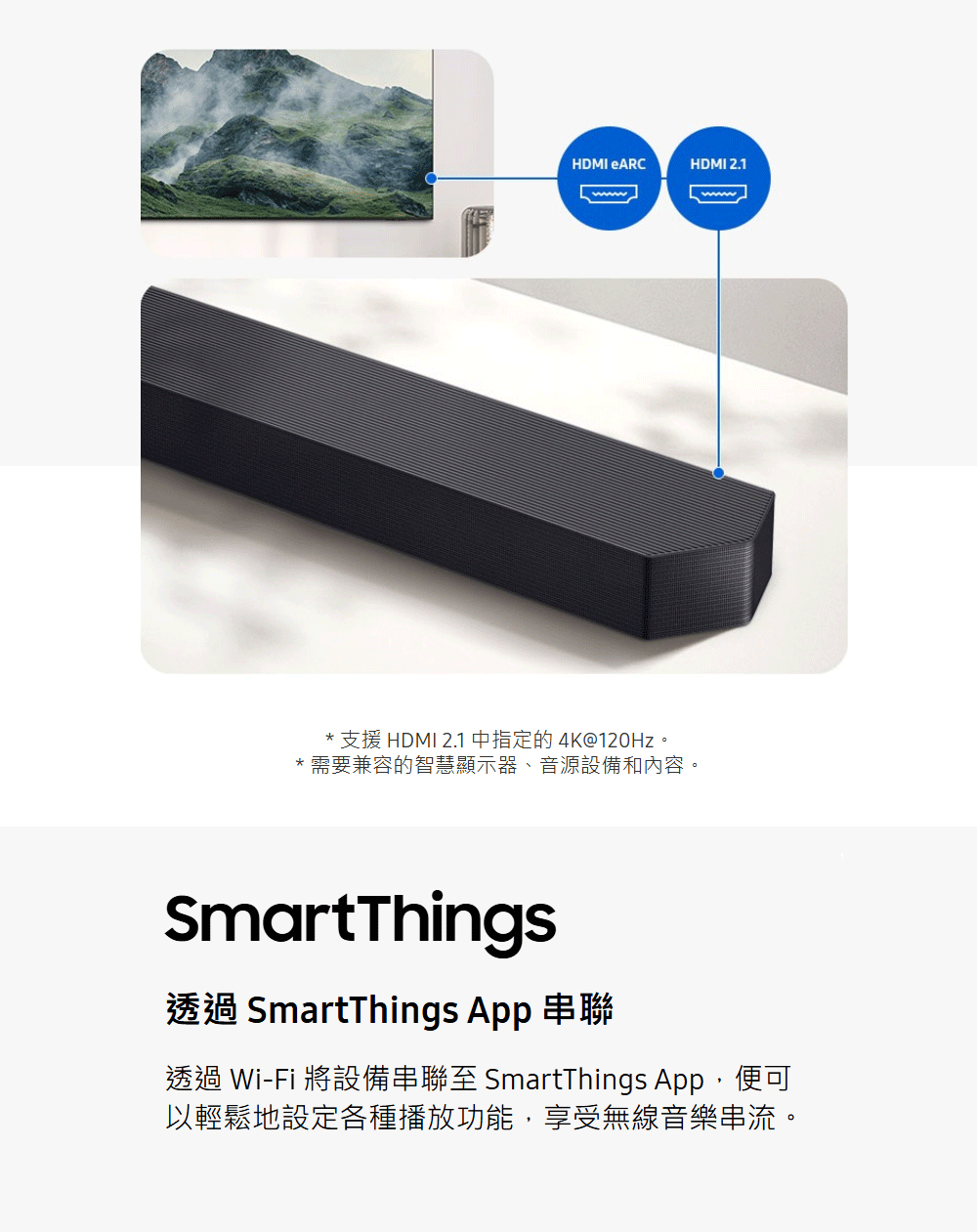 支援 HDMI 2.1 中指定的 4K120Hz。 需要兼容的智慧顯示器、音源設備和內容。 透過 SmartThings App 串聯 透過 WiFi 將設備串聯至 SmartThings App,便可 以輕鬆地設定各種播放功能,享受無線音樂串流。 