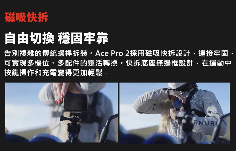 磁吸快拆 自由切換 穩固牢靠 告別複雜的傳統螺桿拆裝。Ace Pro 2採用磁吸快拆設計,連接牢固, 可實現多機位、多配件的靈活轉換。快拆底座無邊框設計,在運動中 按鍵操作和充電變得更加輕鬆。 