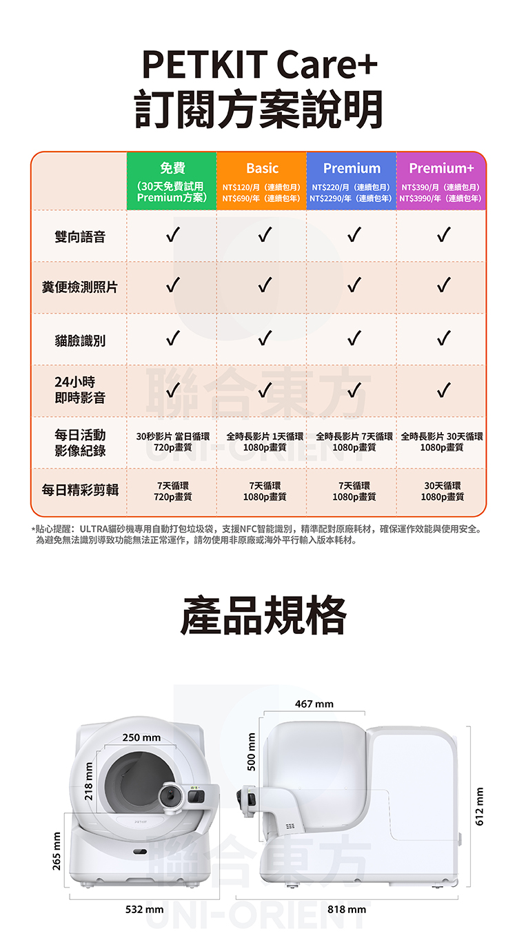 265 218 mm雙向語音PETKIT Care+訂閱方案說明免費BasicPremiumPremium+(30天免費試用Premium方案)NT$120月(連續月)NT$690/年(連續包年)NT$220/月(連續包月)NT$2290/年(連續包年)NT$390/月(連續包月)NT$3990/年(連續包年)糞便檢測照片貓臉識別24/即時影音…每日活動影像30秒影片 當日循環720p畫質全時長影片1天循環1080p畫質全時長影片7天循環 全時長影片30天循環1080p 畫質1080p畫質每日精彩剪輯7天循環7天循環7天循環30天循環720p畫質1080p畫質1080p畫質1080p畫質*貼心提醒:ULTRA貓砂機專用自動打包垃圾袋,支援NFC智能識別,精準配對原廠耗材,確保運作效能與使用安全。為避免無法識別導致功能無法正常運作,請勿使用非原廠或海外平行輸入版本耗材。250 mm產品規格500 mm532 ORIE  mm467 mm612 mm