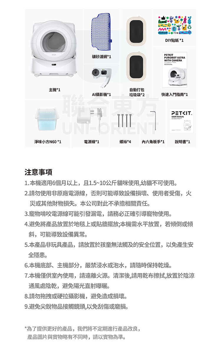 DIY貼紙 *1礦砂濾網*1PETKITPUROBOT ULTRAWITH CAMERA主機*1自動打包AI攝影機*1垃圾袋*2快速入門指南*1PETITUSER 淨味小方N60 *1電源線*1螺絲*4六角板手*1說明書*1注意事項1. 本機適用6個月以上,且1.5~10公斤貓咪使用,幼貓不可使用。2.請勿使用非原廠電源線,否則可能導致設備損壞使用者受傷,火災或其他財物損失。本公司對此不承擔相關責任。3.寵物啃咬電源線可能引發漏電,請務必正確引導寵物使用。4.避免將產品放置於地毯上或貼牆擺放;本機需水平放置,若傾倒或傾斜,可能導致設備異常。5.本產品非玩具產品,請放置於孩童無法觸及的安全位置,以免產生安全隱患。6.本機底部、主機部分,嚴禁浸水或泡水,請隨時保持乾燥。7.本機僅供室內使用,請遠離火源。清潔後,請用乾布擦拭,放置於陰涼通風處陰乾,避免陽光直射曝曬。8.請勿拖拽或硬拉攝影機,避免造成損壞。9.避免尖銳物品接觸鏡頭,以免刮傷或磨損。*為了提供更好的產品,我們將不定期進行產品改良,產品圖片與實物略有不同時,請以實物為準。