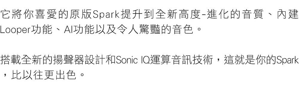 它將你喜愛的原版Spark提升到全新高度進化的音質、內建 Looper功能、AI功能以及令人驚豔的音色。 搭載全新的揚聲器設計和Sonic IQ運算音訊技術,這就是你的Spark ,比以往更出色。 
