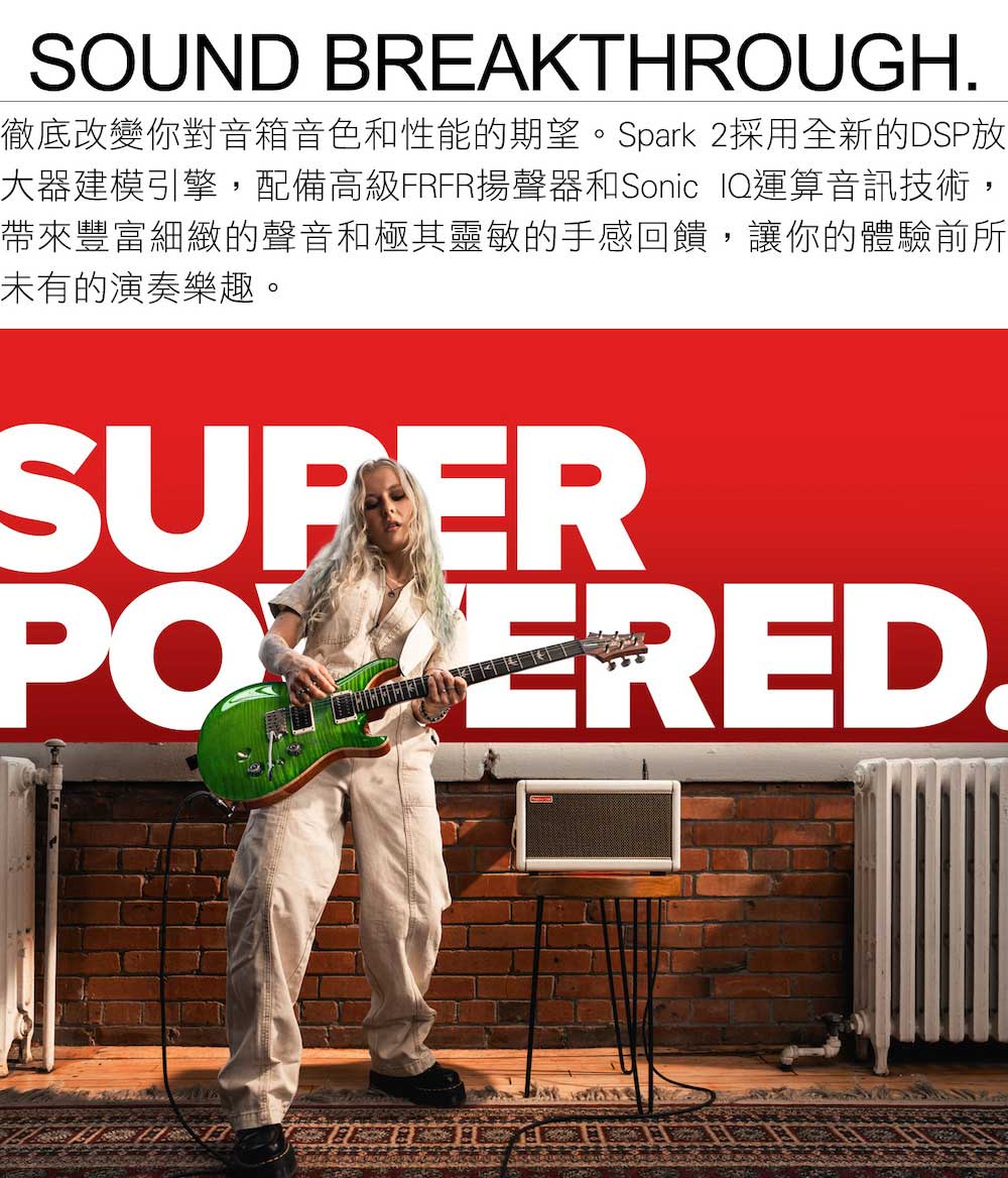 徹底改變你對音箱音色和性能的期望。Spark 2採用全新的DSP放 大器建模引擎,配備高級FRFR揚聲器和Sonic IQ運算音訊技術, 帶來豐富細緻的聲音和極其靈敏的手感回饋,讓你的體驗前所 未有的演奏樂趣。 