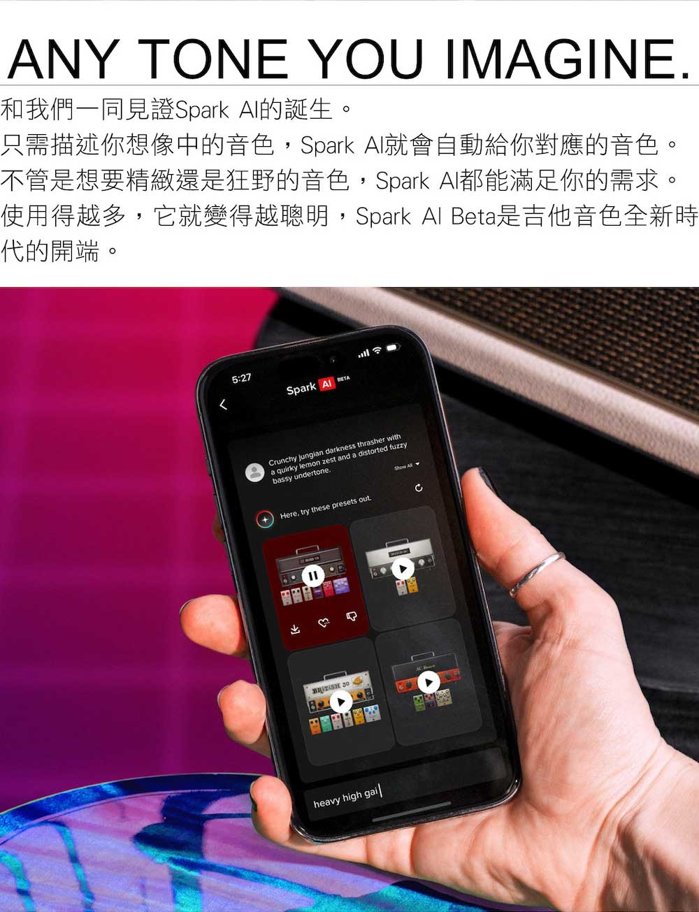 和我們一同見證Spark AI的誕生。 只需描述你想像中的音色,Spark Al就會自動給你對應的音色。 不管是想要精緻還是狂野的音色,Spark AI都能滿足你的需求。 使用得越多,它就變得越聰明,Spark Al Beta是吉他音色全新時 代的開端。 