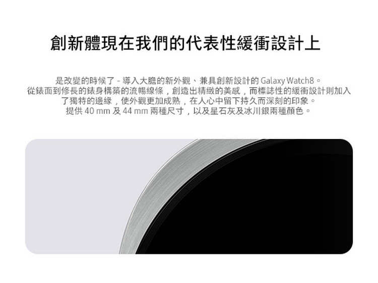 創新體現在我們的代表性緩衝設計上 是改變的時候了導入大膽的新外觀、兼具創新設計的Galaxy Watch。 從錶面到修長的錶身構築的流暢線條,創造出精緻的美感,而標誌性的緩衝設計則加入 了獨特的邊緣,使外觀更加成熟,在人心中留下持久而深刻的印象。 提供40mm及44mm兩種尺寸,以及星石灰及冰川銀兩種顏色。 