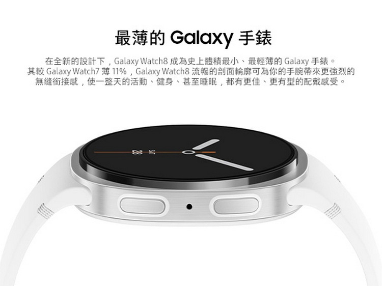 最薄的 Galaxy 手錶 在全新的設計下,Galaxy Watch8 成為史上體積最小、最輕薄的Galaxy 手錶。 其較 Galaxy Watch7薄11%, Galaxy Watch8 流暢的剖面輪廓可為你的手腕帶來更強烈的 無縫銜接感,使一整天的活動、健身、甚至睡眠,都有更佳,更有型的配戴感受。 