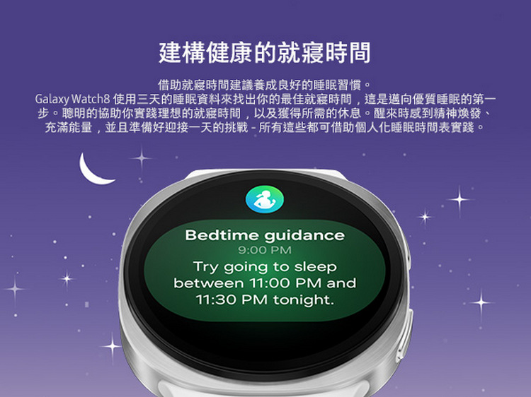 建構健康的就寢時間 借助就寢時間建議養成良好的睡眠習慣 Galaxy Watch8 使用三天的睡眠資料來找出你的最佳就寢時間,這是邁向優質睡眠的第一 步。聰明的協助你實踐理想的就寢時間,以及獲得所需的休息。醒來時感到精神煥發、 充滿能量,並且準備好迎接一天的挑戰所有這些都可借助個人化睡眠時間表實踐。 