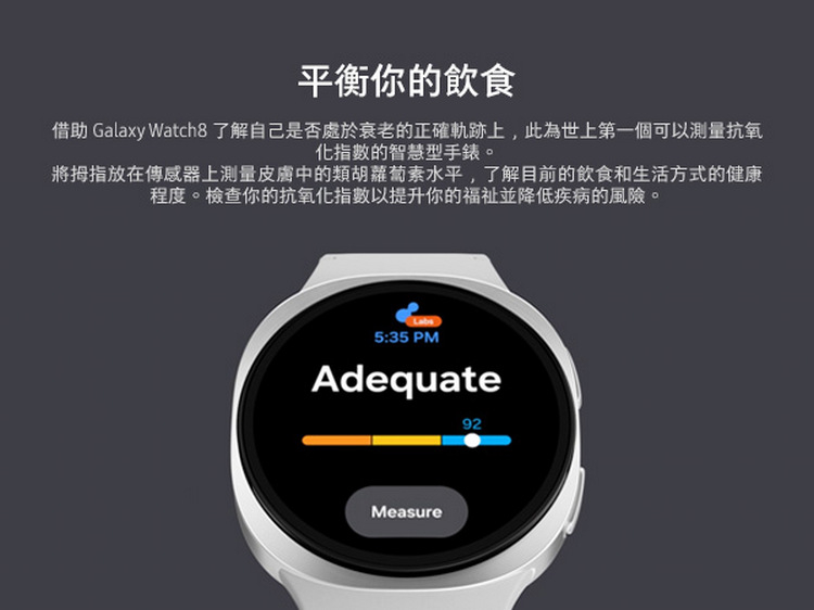 平衡你的飲食 借助 Galaxy Watch8 了解自己是否處於衰老的正確軌跡上,此為世上第一個可以測量抗氧 化指數的智慧型手錶。 將拇指放在傳感器上測量皮膚中的類胡蘿蔔素水平,了解目前的飲食和生活方式的健康 程度。檢查你的抗氧化指數以提升你的福祉並降低疾病的風險。 