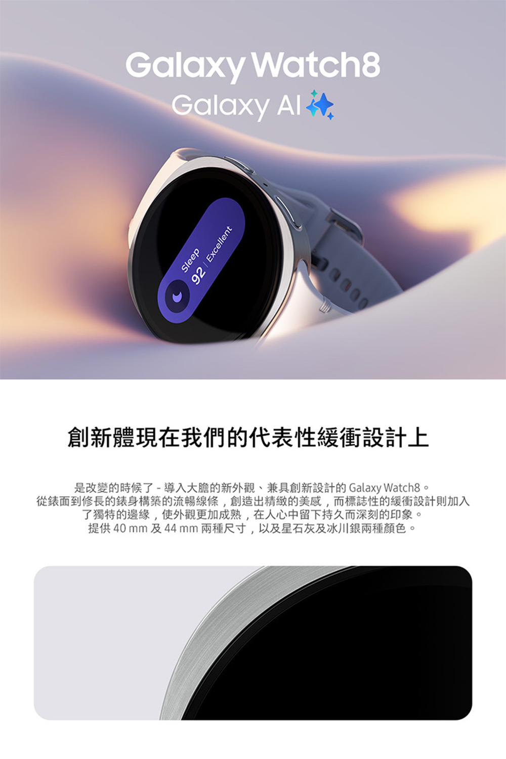 創新體現在我們的代表性緩衝設計上 是改變的時候了導入大膽的新外觀、兼具創新設計的 Galaxy Watch8。 從錶面到修長的錶身構築的流暢線條,創造出精緻的美感,而標誌性的緩衝設計則加入 了獨特的邊緣,使外觀更加成熟,在人心中留下持久而深刻的印象。 提供40 mm及44mm兩種尺寸,以及星石灰及冰川銀兩種顏色。 
