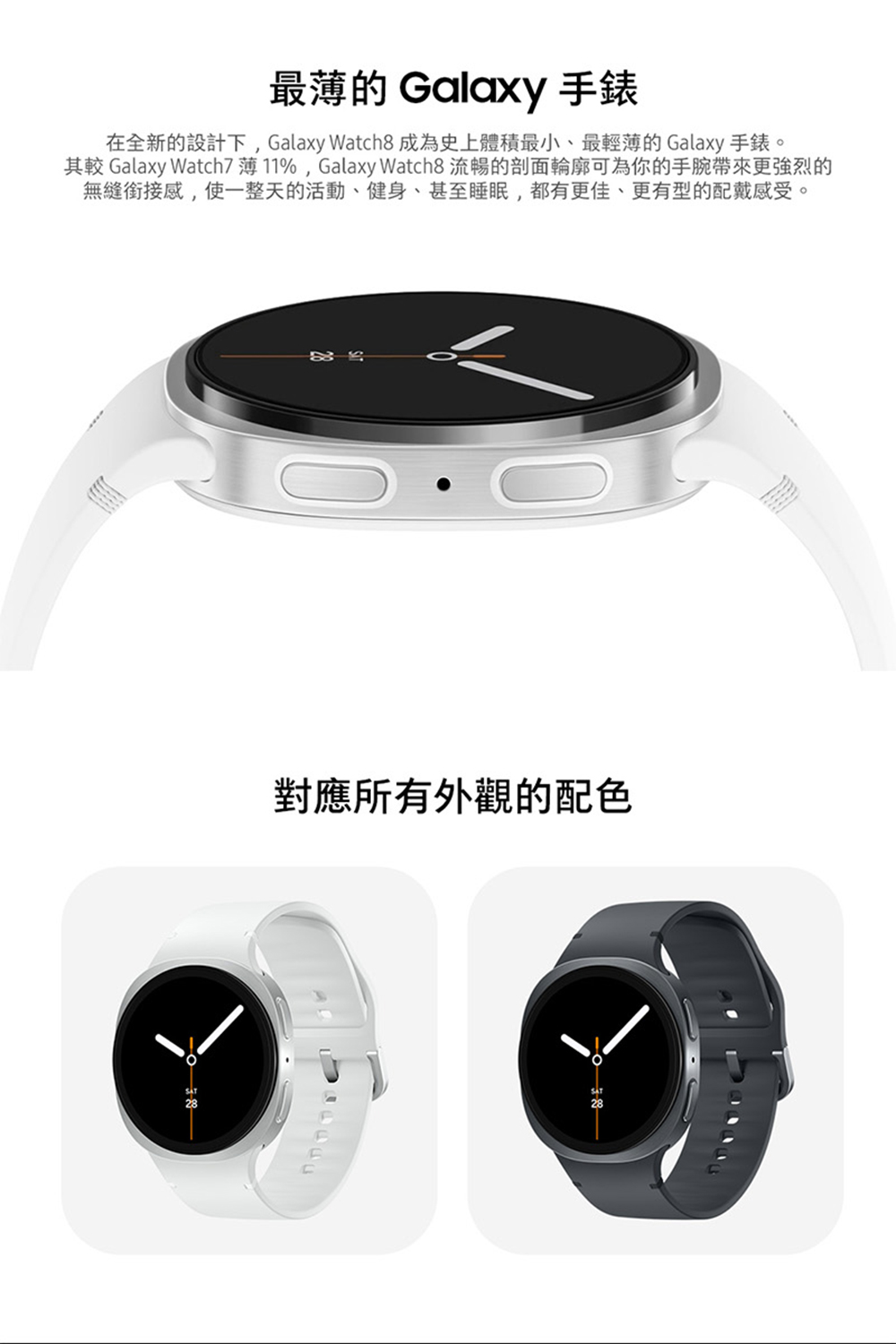 最薄的 Galaxy 手錶 在全新的設計下,Galaxy Watch8 成為史上體積最小、最輕薄的 Galaxy 手錶。 其較 Galaxy Watch7薄11%,Galaxy Watch8 流暢的剖面輪廓可為你的手腕帶來更強烈的 無縫銜接感,使一整天的活動、健身、甚至睡眠,都有更佳、更有型的配戴感受。 對應所有外觀的配色 