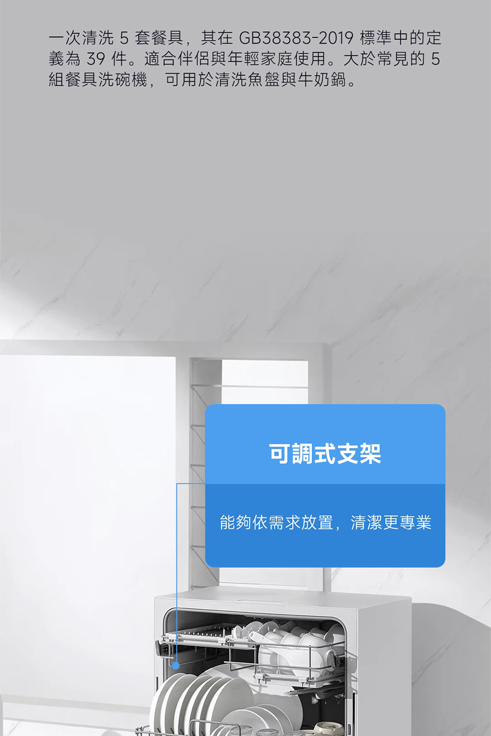 一次清洗 5套餐具,其在 GB383832019 標準中的定 義為 39 件。適合伴侶與年輕家庭使用。大於常見的5 組餐具洗碗機,可用於清洗魚盤與牛奶鍋。 可調式支架 能夠依需求放置,清潔更專業