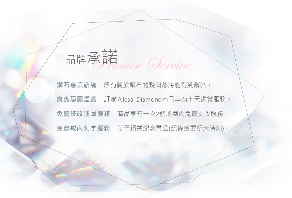 品牌承諾 鑽石專業諮詢 所有關於鑽石的疑問都將能得到解答。 貴賓專屬鑑賞 訂購 Alesai Diamond商品享有七天鑑賞服務。 免費修改戒圍服務 商品享有一次2號戒圍內免費更改服務。 免費戒內刻字服務 賦予鑽戒紀念意涵紀錄重要紀念時刻。 