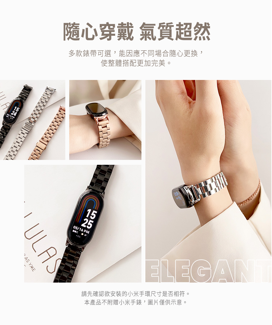 隨心穿戴 氣質超然 多款錶帶可選,能因應不同場合隨心更換, 使整體搭配更加完美。 請先確認欲安裝的小米手環尺寸是否相符。 本產品不附贈小米手錶,圖片僅供示意。 