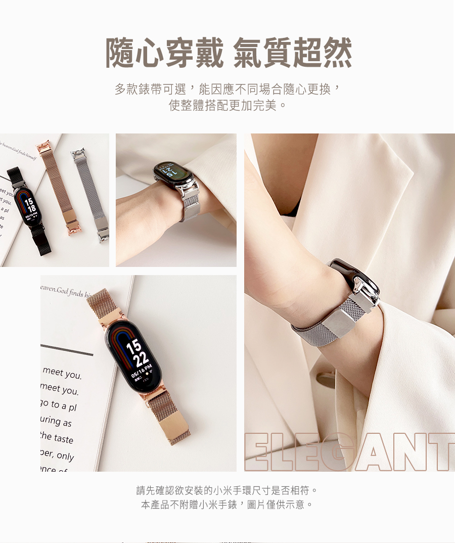 隨心穿戴 氣質超然 多款錶帶可選,能因應不同場合隨心更換, 使整體搭配更加完美。 請先確認欲安裝的小米手環尺寸是否相符。 本產品不附贈小米手錶,圖片僅供示意。 