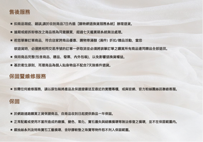 正常配戴或使用不當所造成的磨損、變色、氧化、寶石遺失與結構損壞等無法修復之損壞,並不在保固範圍內。