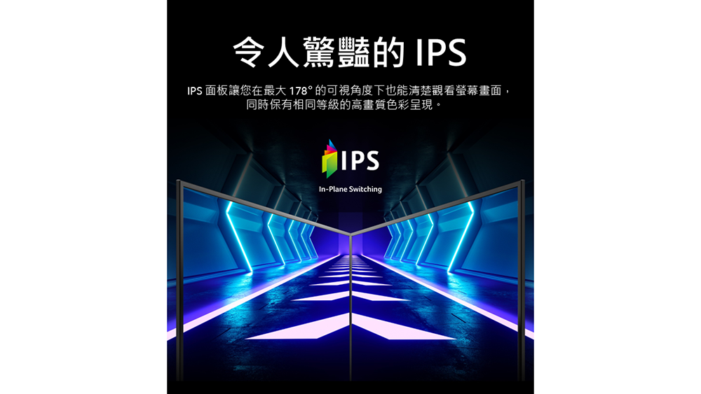 令人驚豔的 IPS IPS 面板讓您在最大178的可視角度下也能清楚觀看螢幕畫面, 同時保有相同等級的高畫質色彩呈現。 