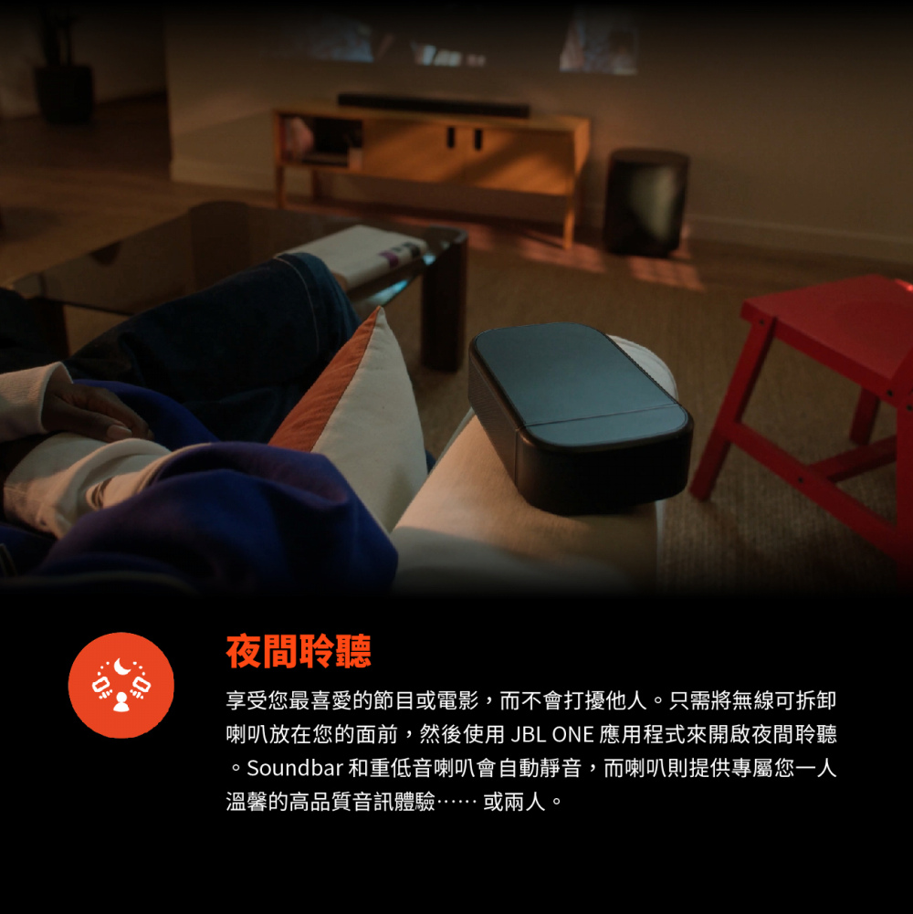 夜間聆聽 享受您最喜愛的節目或電影,而不會打擾他人。只需將無線可拆卸 喇叭放在您的面前,然後使用JBL ONE 應用程式來開啟夜間聆聽 。Soundbar和重低音喇叭會自動靜音,而喇叭則提供專屬您人 溫馨的高品質音訊體驗或兩人。 