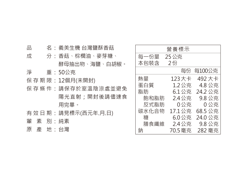 名:義美生機 台灣鹽酥香菇營養標示分:香菇、棕櫚油、麥芽糖、每一份量25公克淨酵母抽出物、海鹽、白胡椒重:50公克本包裝含2份每份每100公克保存期限:12個月(未開封)熱量123大卡492大卡蛋白質12公克48公克保存條件:請保存於室溫陰涼處並避免脂肪6.1公克24.2公克陽光直射;開封後請儘速食用完畢。飽和脂肪2.4公克9.8公克反式脂肪0公克0公克有效日期:請見標示(西元年.月.日)葷素別:純素碳水化合物17.1公克68.5公克糖6.0公克24.0公克膳食纖維2.4公克9.8公克原產地:台灣鈉70.5毫克282毫克