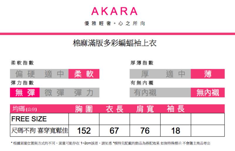 AKARA優雅輕奢。心之所向棉麻滿版多彩蝙蝠袖上衣柔軟指數厚薄指數偏硬適中柔軟厚適中薄彈力指數無彈 微彈彈力有無內襯有內襯無內襯均碼(公分)胸圍衣長 肩寬袖長FREE SIZE尺碼不拘 喜穿寬鬆 152677618* 根據測量位置與方式的不同,測量可能存在1~2cm誤差,請知悉*的飾品為搭配效果 如無特殊標示不會主商品寄出