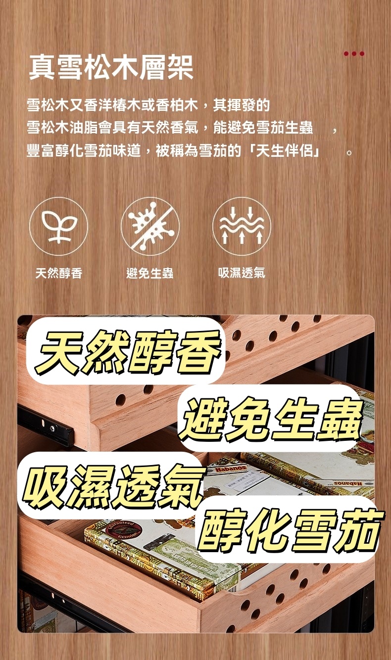 真雪松木層架雪松木又香洋木或香柏木,其揮發的雪松木油脂會具有天然香氣,能避免雪茄生蟲豐富醇化雪茄味道,被稱為雪茄的天生伴侶天然醇香「避免生蟲吸濕透氣天然醇香避免生蟲吸濕透氣Habanos醇化雪茄
