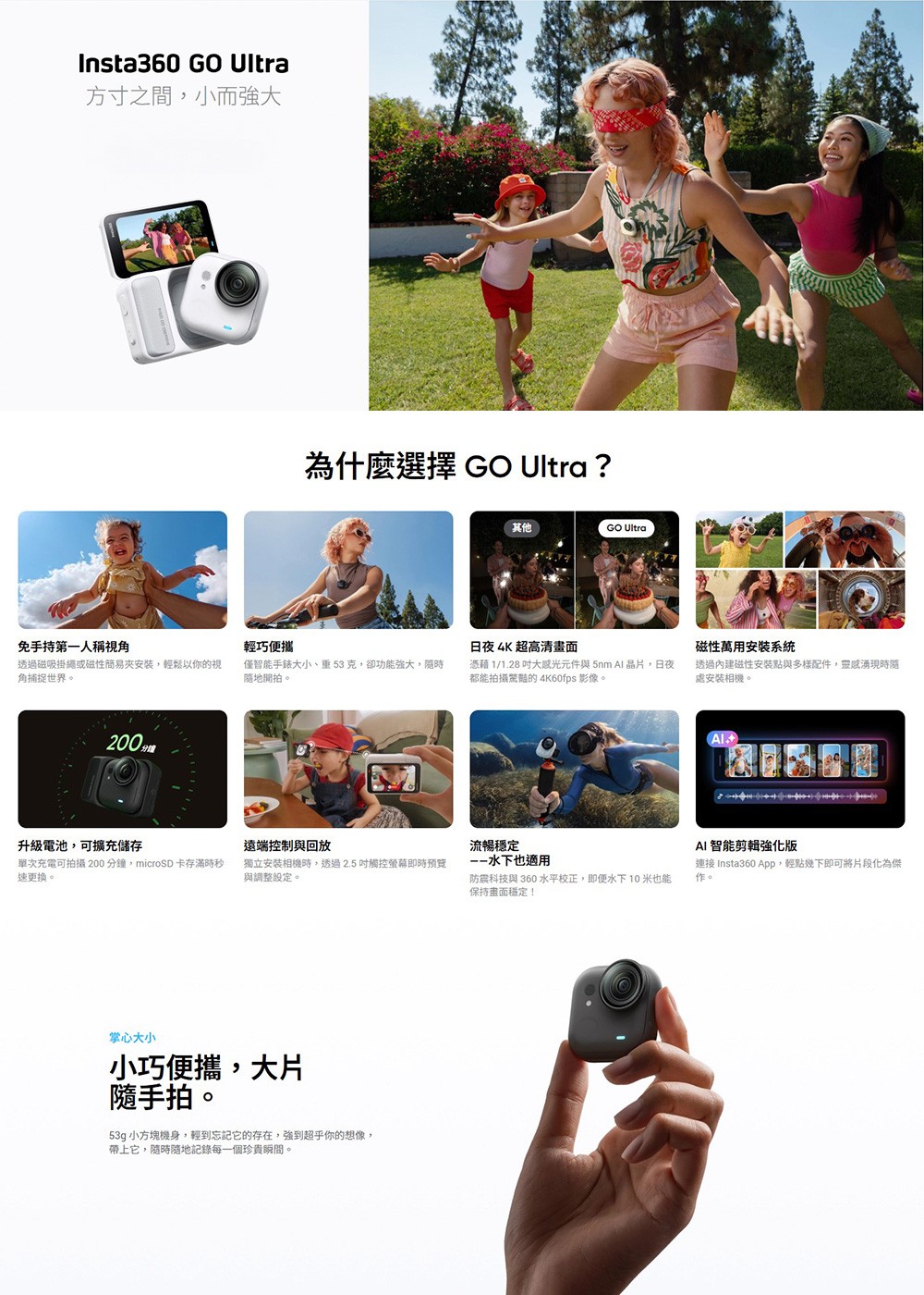 Insta360 GO Ultra方寸之間,小而強大為什麼選擇 GO Ultra ?其他GO Ultra免手持第一人稱視角輕巧便攜日夜 4K 超高清磁性萬用安裝系統透過磁吸掛繩或磁性簡易安裝,輕鬆以你的視角捕捉世界。僅智能手錶大小、重克,卻功能強大,隨地開拍。憑藉 1/1.28 大元件與5nm 晶片,日夜都能拍攝驚豔的 4K60fps 影像。透過內建磁性安装點與多樣配件,靈感湧現時隨處安裝相機。200升級電池,可擴充儲存遠端控制與回放流暢穩定單次充電可拍攝200分鐘,microSD 卡存滿時速更換。獨立安裝相機時,透過2.5觸控螢幕即時預覽與調整設定。水下也適用防震科技與 360 水平校正,即便水下10 米也能保持畫面穩定!掌心大小小巧便攜,大片隨手拍。53g 小方塊機身,輕到忘記它的存在,強到超乎你的想像,帶上它,隨時隨地記錄每一個珍貴瞬間。AI 智能剪輯強化版連接 Insta360 App,輕點幾下即可將片段化為傑作。