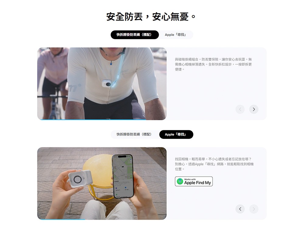 安全防,安心無憂。快掛防繩(標配)Apple 尋找與磁吸掛繩組合,防丟雙保險,讓你安心去玩耍,無需擔心相機掉落遺失。全新快拆扣設計,一按即拆更便捷。快拆脖掛防丟繩(標配)Apple「尋找找回相機,輕而易舉。不小心遺失或者忘記放在哪?別擔心,透過Apple 「尋找網路,就能輕鬆找到相機位置。Works withApple Find My