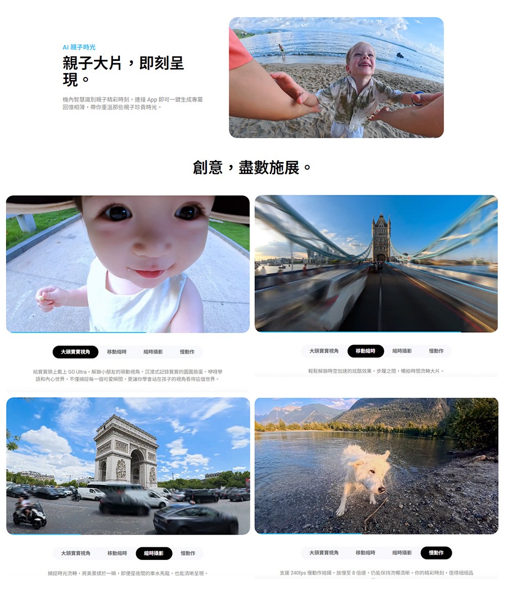 AI 親子光親子大片即刻呈現。機內智慧識別親子精彩刻,連接 即可一鍵生成專屬回憶相簿,帶你那些親子珍貴時光。大頭移動時時攝影慢動作創意,盡數施展。大頭寶寶移動縮時縮時攝影慢動作給寶寶頭上 GO Ultra,小朋友的萌動,沉浸式記錄寶寶的圓圓、咿呀學語和內心世界,不僅捕捉每一個可愛瞬間,更讓你學會站在孩子的視角看待這個世界。輕鬆解鎖時空加速的炫酷效果。步之間,拍時間流轉大片。大頭寶寶視角移動縮時縮時攝影慢動作大頭寶寶視角移動縮時縮時攝影慢動作捕捉時光流轉,將美景揉於一,即便是夜間的車水馬龍,也能清晰呈現。支援 240fps 慢動作拍攝,放慢至8倍速,仍能保持流暢清晰。你的精彩時刻,值得細細品