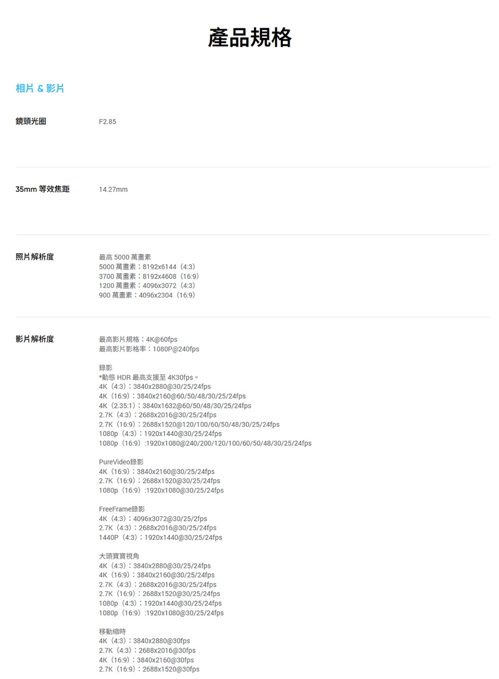 相片&影片鏡頭光圈F2.8535mm 等效焦距14.27mm照片解析度最高 5000 萬畫素50008192x6144 (43)37008192x4608 (169)12004096x3072 (43)9004096x2304 (169)影片解析度@60fps產品規格錄影 1080P@240fps*動態 HDR 最高支援至 4K30fps。4K (43) 3840x2880@30/25/24fps4K (169) 3840x2160@60/50/48/30/25/24fps4K (2.351)  3840x1632@60/50/48/30/25/24fps2.7K (43) 2688x2016@30/25/24fps2.7K (16:9) 2688x1520@120/100/60/50/48/30/25/24fps1080p (4:3) 1920x1440@30/25/24fps1080p (16:9):1920x1080@240/200/120/100/60/50/48/30/25/24fpsPureVideo錄影4K (16:9): 3840x2160@30/25/24fps2.7K (16:9) 2688x1520@30/25/24fps1080p (16:9):1920x1080@30/25/24fpsFreeFrame錄影4K (4:3) 4096x3072@30/25/2fps2.7K (4:3):2688x2016@30/25/24fps1440P (4:3) 1920x1440@30/25/24fps大頭寶寶視角4K (4:3) 3840x2880@30/25/24fps4K (16:9) 3840x2160@30/25/24fps2.7K (4:3):2688x2016@30/25/24fps2.7K (16:9)2688x1520@30/25/24fps1080p (4:3) 1920x1440@30/25/24fps1080p (16:9):1920x1080@30/25/24fps移動縮時4K (4:3): 3840x2880@30fps2.7K (4:3) 2688x2016@30fps4K (16:9)3840x2160@30fps2.7K (16:9):2688x1520@30fps