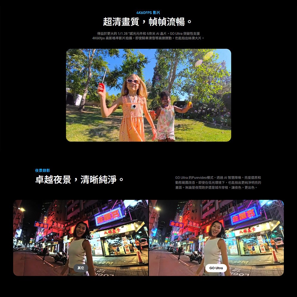 夜景錄影4K60FPS 影片超清畫質,幀幀流暢得益於更大的 1/1.28“感光元件和5奈米 AI晶片,GO Ultra 突破性支援4K60fps 高影格率影片拍攝,即使騎車雪等高速運動,也能拍出絲滑大片。卓越夜景,清晰純淨。GO Ultra 的Purevideo模式,透過AI 智慧降噪、亮度還原和動態範圍改善,即使在低光環境下,也能拍出更純淨明亮的畫面。無論是夜間跑步還是城市穿梭,讓夜色,更出色。其它GO Ultra