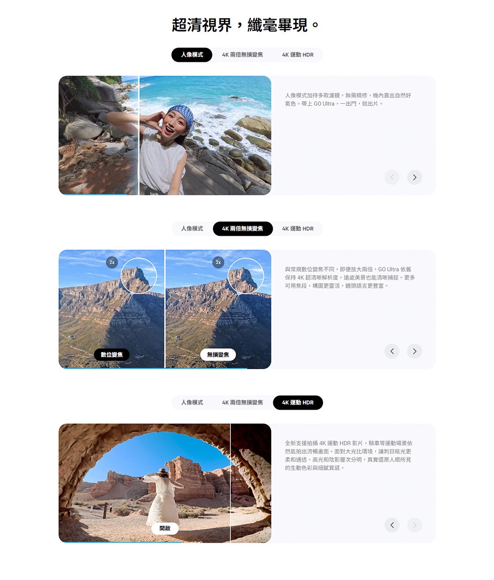 2x超清視界纖毫畢現。人像模式4K 兩倍無損變焦4K 運動 HDR人像模式加持多款濾鏡,無需修,機內直出自然好氣色。帶上 GO Ultra,一出門,就出片。人像模式4K兩倍無損變焦4K 運動 HDR2x數位變焦無損變焦與常規數位變焦不同,即便放大兩倍,GO Ultra 依舊保持 4K 超清晰解析度,遠處美景也能清晰捕捉。更多可用焦段,構圖更靈活,鏡頭語言更豐富。人像模式4K兩倍無損變焦4K 運動 HDR全新支援拍攝4K運動 HDR 影片,騎車等運動場景依然能拍出流暢畫面。面對大光比環境,讓更柔和通透、高光和陰影層次分明,真實還原人所見的生動色彩與細膩質感。